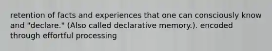 retention of facts and experiences that one can consciously know and "declare." (Also called declarative memory.). encoded through effortful processing