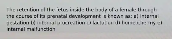 The retention of the fetus inside the body of a female through the course of its prenatal development is known as: a) internal gestation b) internal procreation c) lactation d) homeothermy e) internal malfunction