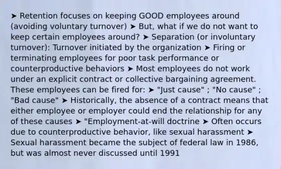 ➤ Retention focuses on keeping GOOD employees around (avoiding voluntary turnover) ➤ But, what if we do not want to keep certain employees around? ➤ Separation (or involuntary turnover): Turnover initiated by the organization ➤ Firing or terminating employees for poor task performance or counterproductive behaviors ➤ Most employees do not work under an explicit contract or collective bargaining agreement. These employees can be fired for: ➤ "Just cause" ; "No cause" ; "Bad cause" ➤ Historically, the absence of a contract means that either employee or employer could end the relationship for any of these causes ➤ "Employment-at-will doctrine ➤ Often occurs due to counterproductive behavior, like sexual harassment ➤ Sexual harassment became the subject of federal law in 1986, but was almost never discussed until 1991