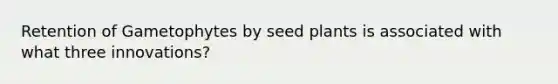 Retention of Gametophytes by seed plants is associated with what three innovations?