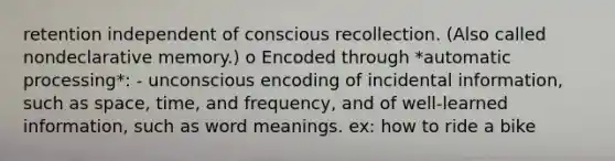 retention independent of conscious recollection. (Also called nondeclarative memory.) o Encoded through *automatic processing*: - unconscious encoding of incidental information, such as space, time, and frequency, and of well-learned information, such as word meanings. ex: how to ride a bike