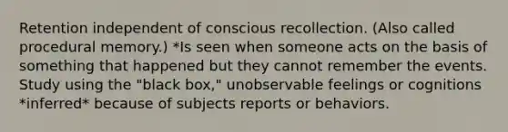 Retention independent of conscious recollection. (Also called procedural memory.) *Is seen when someone acts on the basis of something that happened but they cannot remember the events. Study using the "black box," unobservable feelings or cognitions *inferred* because of subjects reports or behaviors.