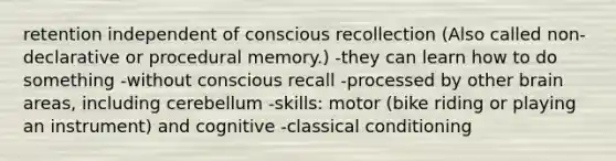 retention independent of conscious recollection (Also called non-declarative or procedural memory.) -they can learn how to do something -without conscious recall -processed by other brain areas, including cerebellum -skills: motor (bike riding or playing an instrument) and cognitive -classical conditioning