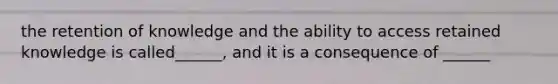 the retention of knowledge and the ability to access retained knowledge is called______, and it is a consequence of ______