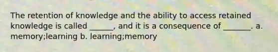 The retention of knowledge and the ability to access retained knowledge is called ______, and it is a consequence of _______. a. memory;learning b. learning;memory