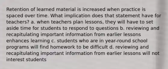 Retention of learned material is increased when practice is spaced over time. What implication does that statement have for teachers? a. when teachers plan lessons, they will have to set aside time for students to respond to questions b. reviewing and recapitulating important information from earlier lessons enhances learning c. students who are in year-round school programs will find homework to be difficult d. reviewing and recapitulating important information from earlier lessons will not interest students