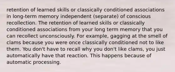 retention of learned skills or classically conditioned associations in long-term memory independent (separate) of conscious recollection. The retention of learned skills or classically conditioned associations from your long term memory that you can recollect unconsciously. For example, gagging at the smell of clams because you were once classically conditioned not to like them. You don't have to recall why you don't like clams, you just automatically have that reaction. This happens because of automatic processing.