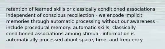 retention of learned skills or classically conditioned associations independent of conscious recollection - we encode implicit memories through automatic processing without our awareness - include procedural memory: automatic skills, classically conditioned associations among stimuli - information is automatically processed about space, time, and frequency