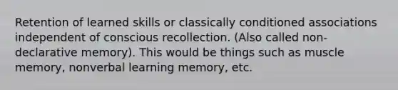 Retention of learned skills or classically conditioned associations independent of conscious recollection. (Also called non-declarative memory). This would be things such as muscle memory, nonverbal learning memory, etc.