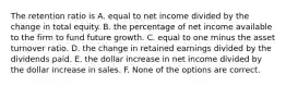 The retention ratio is A. equal to net income divided by the change in total equity. B. the percentage of net income available to the firm to fund future growth. C. equal to one minus the asset turnover ratio. D. the change in retained earnings divided by the dividends paid. E. the dollar increase in net income divided by the dollar increase in sales. F. None of the options are correct.