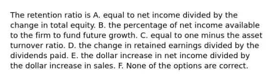 The retention ratio is A. equal to net income divided by the change in total equity. B. the percentage of net income available to the firm to fund future growth. C. equal to one minus the asset turnover ratio. D. the change in retained earnings divided by the dividends paid. E. the dollar increase in net income divided by the dollar increase in sales. F. None of the options are correct.