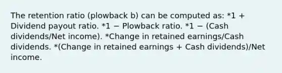 The retention ratio (plowback b) can be computed as: *1 + Dividend payout ratio. *1 − Plowback ratio. *1 − (Cash dividends/Net income). *Change in retained earnings/Cash dividends. *(Change in retained earnings + Cash dividends)/Net income.