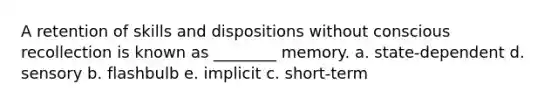 A retention of skills and dispositions without conscious recollection is known as ________ memory. a. state-dependent d. sensory b. flashbulb e. implicit c. short-term