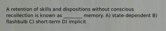 A retention of skills and dispositions without conscious recollection is known as ________ memory. A) state-dependent B) flashbulb C) short-term D) implicit