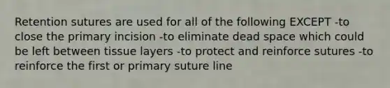 Retention sutures are used for all of the following EXCEPT -to close the primary incision -to eliminate dead space which could be left between tissue layers -to protect and reinforce sutures -to reinforce the first or primary suture line