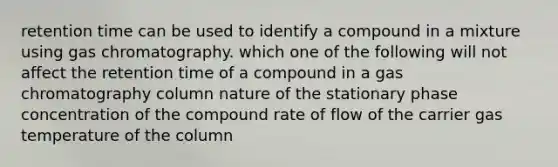 retention time can be used to identify a compound in a mixture using gas chromatography. which one of the following will not affect the retention time of a compound in a gas chromatography column nature of the stationary phase concentration of the compound rate of flow of the carrier gas temperature of the column