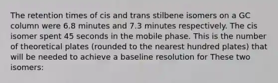 The retention times of cis and trans stilbene isomers on a GC column were 6.8 minutes and 7.3 minutes respectively. The cis isomer spent 45 seconds in the mobile phase. This is the number of theoretical plates (rounded to the nearest hundred plates) that will be needed to achieve a baseline resolution for These two isomers: