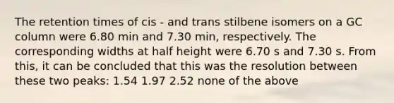 The retention times of cis - and trans stilbene isomers on a GC column were 6.80 min and 7.30 min, respectively. The corresponding widths at half height were 6.70 s and 7.30 s. From this, it can be concluded that this was the resolution between these two peaks: 1.54 1.97 2.52 none of the above