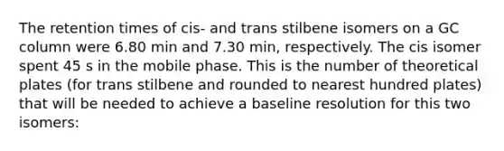 The retention times of cis- and trans stilbene isomers on a GC column were 6.80 min and 7.30 min, respectively. The cis isomer spent 45 s in the mobile phase. This is the number of theoretical plates (for trans stilbene and rounded to nearest hundred plates) that will be needed to achieve a baseline resolution for this two isomers: