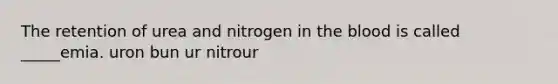 The retention of urea and nitrogen in the blood is called _____emia. uron bun ur nitrour