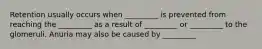 Retention usually occurs when _________ is prevented from reaching the _________ as a result of _________ or _________ to the glomeruli. Anuria may also be caused by _________