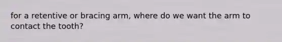 for a retentive or bracing arm, where do we want the arm to contact the tooth?