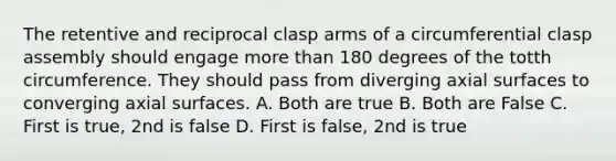 The retentive and reciprocal clasp arms of a circumferential clasp assembly should engage more than 180 degrees of the totth circumference. They should pass from diverging axial surfaces to converging axial surfaces. A. Both are true B. Both are False C. First is true, 2nd is false D. First is false, 2nd is true