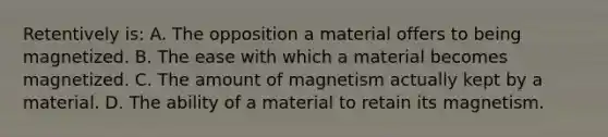 Retentively is: A. The opposition a material offers to being magnetized. B. The ease with which a material becomes magnetized. C. The amount of magnetism actually kept by a material. D. The ability of a material to retain its magnetism.