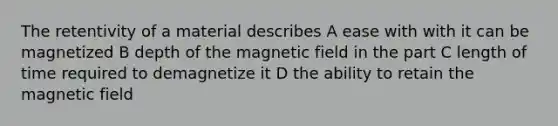 The retentivity of a material describes A ease with with it can be magnetized B depth of the magnetic field in the part C length of time required to demagnetize it D the ability to retain the magnetic field