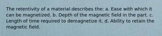 The retentivity of a material describes the: a. Ease with which it can be magnetized. b. Depth of the magnetic field in the part. c. Length of time required to demagnetize it. d. Ability to retain the magnetic field.