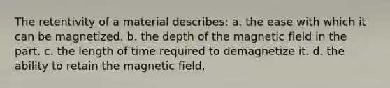 The retentivity of a material describes: a. the ease with which it can be magnetized. b. the depth of the magnetic field in the part. c. the length of time required to demagnetize it. d. the ability to retain the magnetic field.