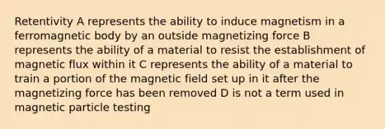 Retentivity A represents the ability to induce magnetism in a ferromagnetic body by an outside magnetizing force B represents the ability of a material to resist the establishment of magnetic flux within it C represents the ability of a material to train a portion of the magnetic field set up in it after the magnetizing force has been removed D is not a term used in magnetic particle testing