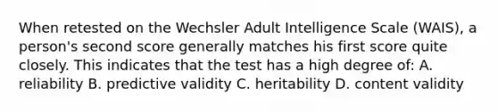 When retested on the Wechsler Adult Intelligence Scale (WAIS), a person's second score generally matches his first score quite closely. This indicates that the test has a high degree of: A. reliability B. predictive validity C. heritability D. content validity