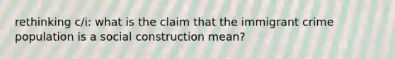 rethinking c/i: what is the claim that the immigrant crime population is a social construction mean?