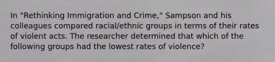 In "Rethinking Immigration and Crime," Sampson and his colleagues compared racial/ethnic groups in terms of their rates of violent acts. The researcher determined that which of the following groups had the lowest rates of violence?