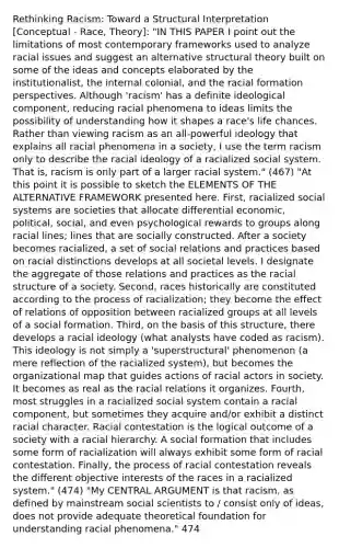 Rethinking Racism: Toward a Structural Interpretation [Conceptual - Race, Theory]: "IN THIS PAPER I point out the limitations of most contemporary frameworks used to analyze racial issues and suggest an alternative structural theory built on some of the ideas and concepts elaborated by the institutionalist, the internal colonial, and the racial formation perspectives. Although 'racism' has a definite ideological component, reducing racial phenomena to ideas limits the possibility of understanding how it shapes a race's life chances. Rather than viewing racism as an all-powerful ideology that explains all racial phenomena in a society, I use the term racism only to describe the racial ideology of a racialized social system. That is, racism is only part of a larger racial system." (467) "At this point it is possible to sketch the ELEMENTS OF THE ALTERNATIVE FRAMEWORK presented here. First, racialized social systems are societies that allocate differential economic, political, social, and even psychological rewards to groups along racial lines; lines that are socially constructed. After a society becomes racialized, a set of social relations and practices based on racial distinctions develops at all societal levels. I designate the aggregate of those relations and practices as the racial structure of a society. Second, races historically are constituted according to the process of racialization; they become the effect of relations of opposition between racialized groups at all levels of a social formation. Third, on the basis of this structure, there develops a racial ideology (what analysts have coded as racism). This ideology is not simply a 'superstructural' phenomenon (a mere reflection of the racialized system), but becomes the organizational map that guides actions of racial actors in society. It becomes as real as the racial relations it organizes. Fourth, most struggles in a racialized social system contain a racial component, but sometimes they acquire and/or exhibit a distinct racial character. Racial contestation is the logical outcome of a society with a racial hierarchy. A social formation that includes some form of racialization will always exhibit some form of racial contestation. Finally, the process of racial contestation reveals the different objective interests of the races in a racialized system." (474) "My CENTRAL ARGUMENT is that racism, as defined by mainstream social scientists to / consist only of ideas, does not provide adequate theoretical foundation for understanding racial phenomena." 474