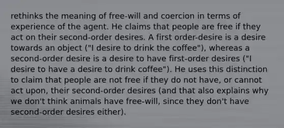 rethinks the meaning of free-will and coercion in terms of experience of the agent. He claims that people are free if they act on their second-order desires. A first order-desire is a desire towards an object ("I desire to drink the coffee"), whereas a second-order desire is a desire to have first-order desires ("I desire to have a desire to drink coffee"). He uses this distinction to claim that people are not free if they do not have, or cannot act upon, their second-order desires (and that also explains why we don't think animals have free-will, since they don't have second-order desires either).