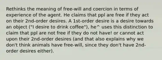 Rethinks the meaning of free-will and coercion in terms of experience of the agent. He claims that ppl are free if they act on their 2nd-order desires. A 1st-order desire is a desire towards an object ("I desire to drink coffee"), he^ uses this distinction to claim that ppl are not free if they do not have! or cannot act upon their 2nd-order desires (and that also explains why we don't think animals have free-will, since they don't have 2nd-order desires either).