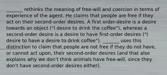 _______ rethinks the meaning of free-will and coercion in terms of experience of the agent. He claims that people are free if they act on their second-order desires. A first order-desire is a desire towards an object ("I desire to drink the coffee"), whereas a second-order desire is a desire to have first-order desires ("I desire to have a desire to drink coffee"). _______ uses this distinction to claim that people are not free if they do not have, or cannot act upon, their second-order desires (and that also explains why we don't think animals have free-will, since they don't have second-order desires either).