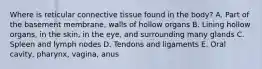 Where is reticular connective tissue found in the body? A. Part of the basement membrane, walls of hollow organs B. Lining hollow organs, in the skin, in the eye, and surrounding many glands C. Spleen and lymph nodes D. Tendons and ligaments E. Oral cavity, pharynx, vagina, anus