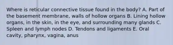 Where is reticular <a href='https://www.questionai.com/knowledge/kYDr0DHyc8-connective-tissue' class='anchor-knowledge'>connective tissue</a> found in the body? A. Part of the basement membrane, walls of hollow organs B. Lining hollow organs, in the skin, in the eye, and surrounding many glands C. Spleen and lymph nodes D. Tendons and ligaments E. Oral cavity, pharynx, vagina, anus