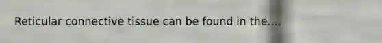 Reticular connective tissue can be found in the....