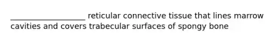 ___________________ reticular connective tissue that lines marrow cavities and covers trabecular surfaces of spongy bone