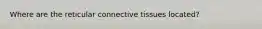Where are the reticular connective tissues located?
