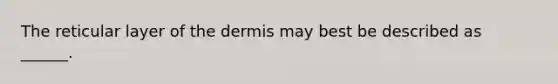 The reticular layer of the dermis may best be described as ______.