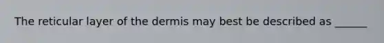 The reticular layer of the dermis may best be described as ______