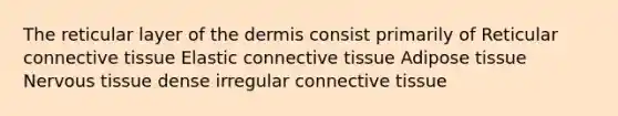 The reticular layer of the dermis consist primarily of Reticular connective tissue Elastic connective tissue Adipose tissue Nervous tissue dense irregular connective tissue