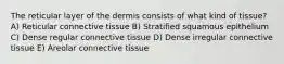 The reticular layer of the dermis consists of what kind of tissue? A) Reticular connective tissue B) Stratified squamous epithelium C) Dense regular connective tissue D) Dense irregular connective tissue E) Areolar connective tissue