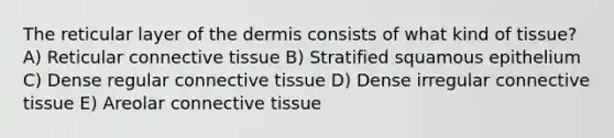 The reticular layer of <a href='https://www.questionai.com/knowledge/kEsXbG6AwS-the-dermis' class='anchor-knowledge'>the dermis</a> consists of what kind of tissue? A) Reticular <a href='https://www.questionai.com/knowledge/kYDr0DHyc8-connective-tissue' class='anchor-knowledge'>connective tissue</a> B) Stratified squamous epithelium C) Dense regular connective tissue D) Dense irregular connective tissue E) Areolar connective tissue