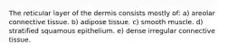 The reticular layer of the dermis consists mostly of: a) areolar connective tissue. b) adipose tissue. c) smooth muscle. d) stratified squamous epithelium. e) dense irregular connective tissue.